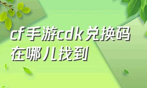 cf手游cdk兑换码在哪儿找到