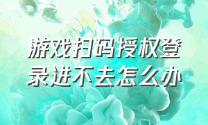 游戏扫码授权登录进不去怎么办