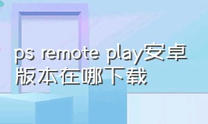 ps remote play安卓版本在哪下载