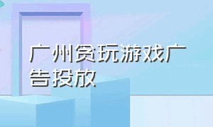 广州贪玩游戏广告投放