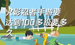 火影忍者手游要达到100多级要多久