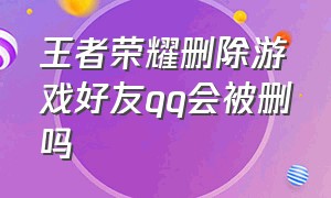 王者荣耀删除游戏好友qq会被删吗