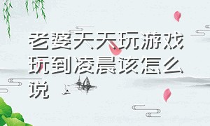 老婆天天玩游戏玩到凌晨该怎么说