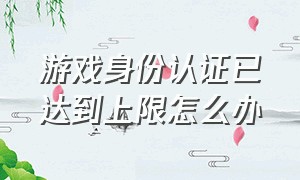 游戏身份认证已达到上限怎么办