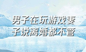 男子在玩游戏妻子说离婚都不管