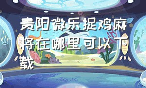 贵阳微乐捉鸡麻将在哪里可以下载