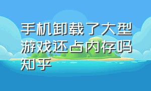 手机卸载了大型游戏还占内存吗知乎