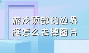 游戏顶部的边界框怎么去掉图片