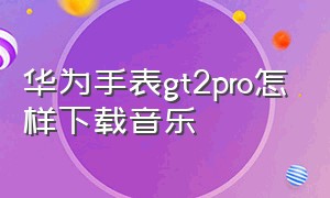 华为手表gt2pro怎样下载音乐