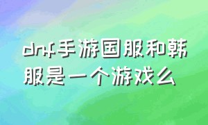 dnf手游国服和韩服是一个游戏么