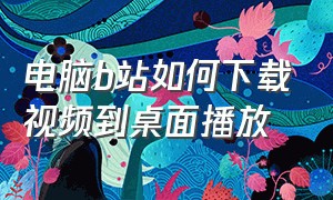 电脑b站如何下载视频到桌面播放