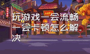 玩游戏一会流畅一会卡顿怎么解决