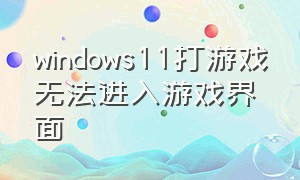 windows11打游戏无法进入游戏界面