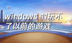 windows 11玩不了以前的游戏
