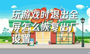 玩游戏时退出全屏怎么恢复出厂设置