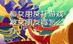 和女朋友打游戏被女朋友骂怎么办