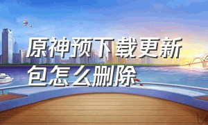 原神预下载更新包怎么删除