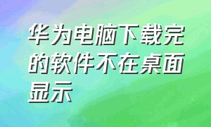 华为电脑下载完的软件不在桌面显示