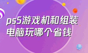 ps5游戏机和组装电脑玩哪个省钱