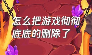 怎么把游戏彻彻底底的删除了