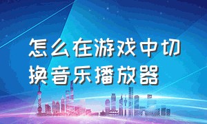 怎么在游戏中切换音乐播放器