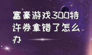 富豪游戏300特许券拿错了怎么办