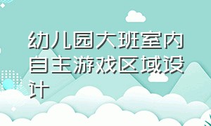 幼儿园大班室内自主游戏区域设计