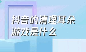 抖音的清理耳朵游戏是什么