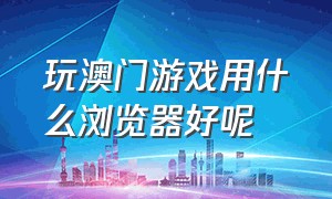 玩澳门游戏用什么浏览器好呢