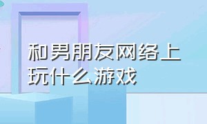 和男朋友网络上玩什么游戏