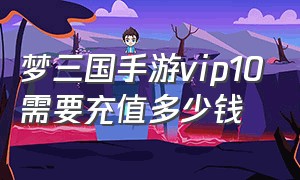 梦三国手游vip10需要充值多少钱