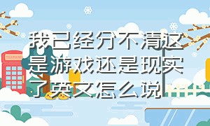 我已经分不清这是游戏还是现实了英文怎么说