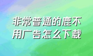 非常普通的鹿不用广告怎么下载