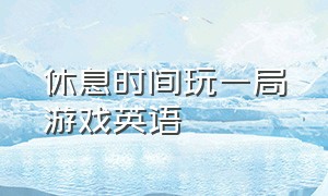 休息时间玩一局游戏英语