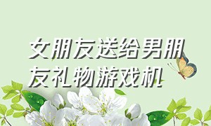 女朋友送给男朋友礼物游戏机