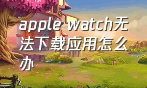 apple watch无法下载应用怎么办