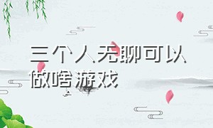 三个人无聊可以做啥游戏