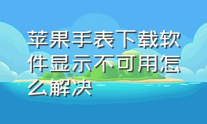 苹果手表下载软件显示不可用怎么解决