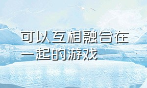 可以互相融合在一起的游戏