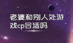 老婆和别人处游戏cp合适吗