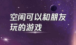 空闲可以和朋友玩的游戏