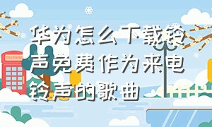 华为怎么下载铃声免费作为来电铃声的歌曲