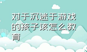 对于沉迷于游戏的孩子该怎么教育