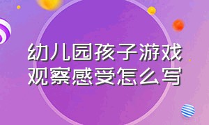 幼儿园孩子游戏观察感受怎么写