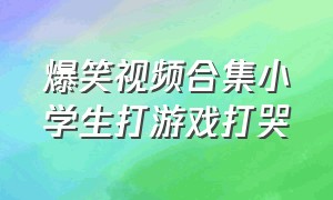 爆笑视频合集小学生打游戏打哭