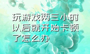 玩游戏两三小时以后就开始卡顿了怎么办