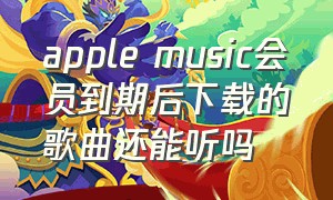 apple music会员到期后下载的歌曲还能听吗