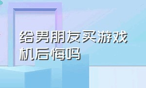 给男朋友买游戏机后悔吗