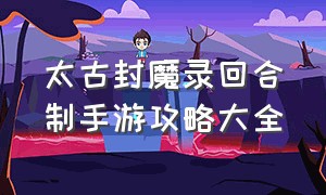 太古封魔录回合制手游攻略大全