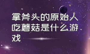 拿斧头的原始人吃蘑菇是什么游戏